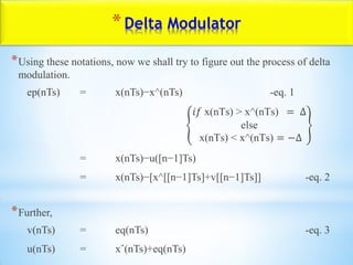 *Delta Modulator
*Using these notations, now we shall try to figure out the process of delta
modulation.
ep(nTs) = x(nTs)−x^(nTs) -eq. 1
𝑖𝑓 x(nTs) > x^(nTs) = ∆
else
x(nTs) < x^(nTs) = −∆
= x(nTs)−u([n−1]Ts)
= x(nTs)−[x^[[n−1]Ts]+v[[n−1]Ts]] -eq. 2
*Further,
v(nTs) = eq(nTs) -eq. 3
u(nTs) = xˆ(nTs)+eq(nTs)
 