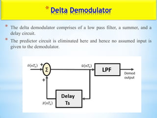 *Delta Demodulator
* The delta demodulator comprises of a low pass filter, a summer, and a
delay circuit.
* The predictor circuit is eliminated here and hence no assumed input is
given to the demodulator.
 