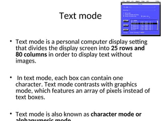 Text mode
• Text mode is a personal computer display setting
that divides the display screen into 25 rows and
80 columns in order to display text without
images.
• In text mode, each box can contain one
character. Text mode contrasts with graphics
mode, which features an array of pixels instead of
text boxes.
• Text mode is also known as character mode or
 