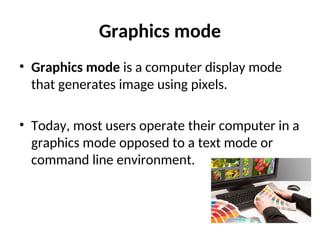 Graphics mode
• Graphics mode is a computer display mode
that generates image using pixels.
• Today, most users operate their computer in a
graphics mode opposed to a text mode or
command line environment.
 