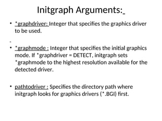 Initgraph Arguments:
• *graphdriver: Integer that specifies the graphics driver
to be used.
• *graphmode : Integer that specifies the initial graphics
mode. If *graphdriver = DETECT, initgraph sets
*graphmode to the highest resolution available for the
detected driver.
• pathtodriver : Specifies the directory path where
initgraph looks for graphics drivers (*.BGI) first.
 