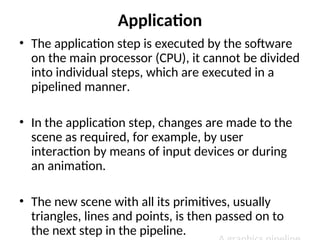 Application
• The application step is executed by the software
on the main processor (CPU), it cannot be divided
into individual steps, which are executed in a
pipelined manner.
• In the application step, changes are made to the
scene as required, for example, by user
interaction by means of input devices or during
an animation.
• The new scene with all its primitives, usually
triangles, lines and points, is then passed on to
the next step in the pipeline.
 