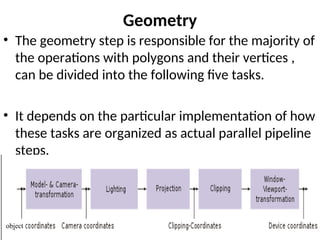 Geometry
• The geometry step is responsible for the majority of
the operations with polygons and their vertices ,
can be divided into the following five tasks.
• It depends on the particular implementation of how
these tasks are organized as actual parallel pipeline
steps.
object
 