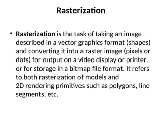 Rasterization
• Rasterization is the task of taking an image
described in a vector graphics format (shapes)
and converting it into a raster image (pixels or
dots) for output on a video display or printer,
or for storage in a bitmap file format. It refers
to both rasterization of models and
2D rendering primitives such as polygons, line
segments, etc.
 