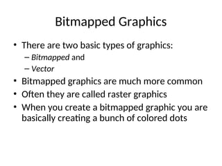 Bitmapped Graphics
• There are two basic types of graphics:
– Bitmapped and
– Vector
• Bitmapped graphics are much more common
• Often they are called raster graphics
• When you create a bitmapped graphic you are
basically creating a bunch of colored dots
 