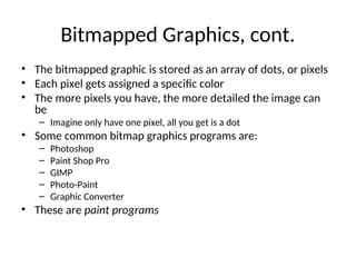 Bitmapped Graphics, cont.
• The bitmapped graphic is stored as an array of dots, or pixels
• Each pixel gets assigned a specific color
• The more pixels you have, the more detailed the image can
be
– Imagine only have one pixel, all you get is a dot
• Some common bitmap graphics programs are:
– Photoshop
– Paint Shop Pro
– GIMP
– Photo-Paint
– Graphic Converter
• These are paint programs
 