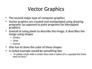 Vector Graphics
• The second major type of computer graphics
• Vector graphics are created and manipulated using drawing
programs (as opposed to paint programs for bitmapped
graphics)
• Instead of using pixels to describe the image, it describes the
image using shapes
– Circles
– Lines
– Curves
• Also has to store the color of these shapes
• A verbal example would be something like:
– “A yellow circle with a center here and a radius of x, a purple line from
here to here”
 