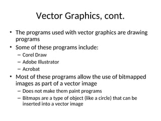 Vector Graphics, cont.
• The programs used with vector graphics are drawing
programs
• Some of these programs include:
– Corel Draw
– Adobe Illustrator
– Acrobat
• Most of these programs allow the use of bitmapped
images as part of a vector image
– Does not make them paint programs
– Bitmaps are a type of object (like a circle) that can be
inserted into a vector image
 