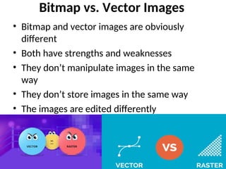 Bitmap vs. Vector Images
• Bitmap and vector images are obviously
different
• Both have strengths and weaknesses
• They don’t manipulate images in the same
way
• They don’t store images in the same way
• The images are edited differently
 