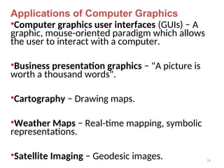 24
Applications of Computer Graphics
•Computer graphics user interfaces (GUIs) − A
graphic, mouse-oriented paradigm which allows
the user to interact with a computer.
•Business presentation graphics − "A picture is
worth a thousand words".
•Cartography − Drawing maps.
•Weather Maps − Real-time mapping, symbolic
representations.
•Satellite Imaging − Geodesic images.
 
