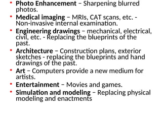 • Photo Enhancement − Sharpening blurred
photos.
• Medical imaging − MRIs, CAT scans, etc. -
Non-invasive internal examination.
• Engineering drawings − mechanical, electrical,
civil, etc. - Replacing the blueprints of the
past.
• Architecture − Construction plans, exterior
sketches - replacing the blueprints and hand
drawings of the past.
• Art − Computers provide a new medium for
artists.
• Entertainment − Movies and games.
• Simulation and modeling − Replacing physical
modeling and enactments
 