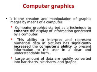 Computer graphics
• It is the creation and manipulation of graphic
images by means of a computer.
 Computer graphics started as a technique to
enhance the display of information generated
by a computer.
 This ability to interpret and represent
numerical data in pictures has significantly
increased the computer’s ability to present
information to the user in a clear and
understandable form.
 Large amount of data are rapidly converted
into bar charts, pie charts, and graphs.
 