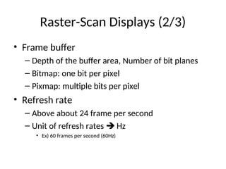 Raster-Scan Displays (2/3)
• Frame buffer
– Depth of the buffer area, Number of bit planes
– Bitmap: one bit per pixel
– Pixmap: multiple bits per pixel
• Refresh rate
– Above about 24 frame per second
– Unit of refresh rates  Hz
• Ex) 60 frames per second (60Hz)
 