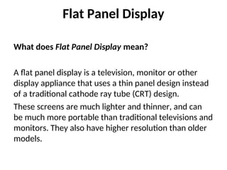 Flat Panel Display
What does Flat Panel Display mean?
A flat panel display is a television, monitor or other
display appliance that uses a thin panel design instead
of a traditional cathode ray tube (CRT) design.
These screens are much lighter and thinner, and can
be much more portable than traditional televisions and
monitors. They also have higher resolution than older
models.
 