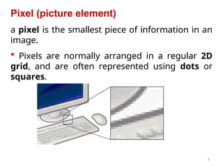 4
Pixel (picture element)
a pixel is the smallest piece of information in an
image.
 Pixels are normally arranged in a regular 2D
grid, and are often represented using dots or
squares.
 