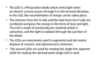 • The LED is a PN-junction diode which emits light when
an electric current passes through it in the forward direction.
In the LED, the recombination of charge carrier takes place.
• The electron from the N-side and the hole from the P-side are
combined and gives the energy in the form of heat and light.
The LED is made of semiconductor material which is
colourless, and the light is radiated through the junction of
the diode.
• The LEDs are extensively used in segmental and dot matrix
displays of numeric and alphanumeric character.
• The several LEDs are used for making the single line segment
while for making the decimal point single LED is used.
 