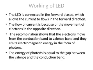Working of LED
• The LED is connected in the forward biased, which
allows the current to flows in the forward direction.
• The flow of current is because of the movement of
electrons in the opposite direction.
• The recombination shows that the electrons move
from the conduction band to valence band and they
emits electromagnetic energy in the form of
photons.
• The energy of photons is equal to the gap between
the valence and the conduction band.
 