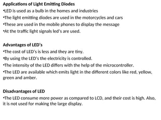Applications of Light Emitting Diodes
•LED is used as a bulb in the homes and industries
•The light emitting diodes are used in the motorcycles and cars
•These are used in the mobile phones to display the message
•At the traffic light signals led’s are used.
Advantages of LED’s
•The cost of LED’s is less and they are tiny.
•By using the LED’s the electricity is controlled.
•The intensity of the LED differs with the help of the microcontroller.
•The LED are available which emits light in the different colors like red, yellow,
green and amber.
Disadvantages of LED
•The LED consume more power as compared to LCD, and their cost is high. Also,
it is not used for making the large display.
 