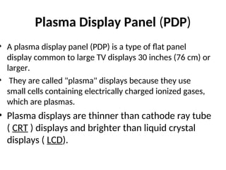 Plasma Display Panel (PDP)
• A plasma display panel (PDP) is a type of flat panel
display common to large TV displays 30 inches (76 cm) or
larger.
• They are called "plasma" displays because they use
small cells containing electrically charged ionized gases,
which are plasmas.
• Plasma displays are thinner than cathode ray tube
( CRT ) displays and brighter than liquid crystal
displays ( LCD).
 