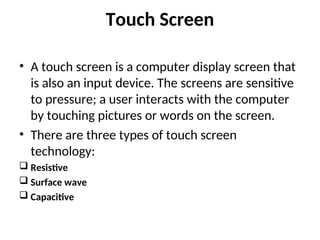 Touch Screen
• A touch screen is a computer display screen that
is also an input device. The screens are sensitive
to pressure; a user interacts with the computer
by touching pictures or words on the screen.
• There are three types of touch screen
technology:
 Resistive
 Surface wave
 Capacitive
 
