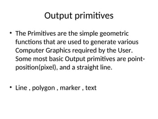Output primitives
• The Primitives are the simple geometric
functions that are used to generate various
Computer Graphics required by the User.
Some most basic Output primitives are point-
position(pixel), and a straight line.
• Line , polygon , marker , text
 
