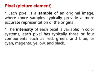 5
Pixel (picture element)
 Each pixel is a sample of an original image,
where more samples typically provide a more
accurate representation of the original.
 The intensity of each pixel is variable; in color
systems, each pixel has typically three or four
components such as red, green, and blue, or
cyan, magenta, yellow, and black.
 