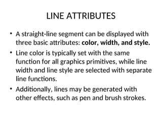 LINE ATTRIBUTES
• A straight-line segment can be displayed with
three basic attributes: color, width, and style.
• Line color is typically set with the same
function for all graphics primitives, while line
width and line style are selected with separate
line functions.
• Additionally, lines may be generated with
other effects, such as pen and brush strokes.
 
