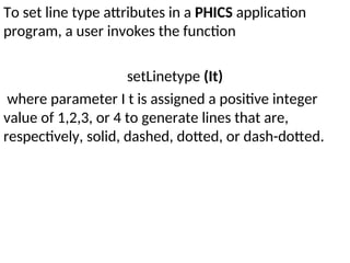 To set line type attributes in a PHICS application
program, a user invokes the function
setLinetype (It)
where parameter I t is assigned a positive integer
value of 1,2,3, or 4 to generate lines that are,
respectively, solid, dashed, dotted, or dash-dotted.
 