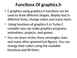 Functions Of graphics.h
• C graphics using graphics.h functions can be
used to draw different shapes, display text in
different fonts, change colors and many more.
• Using functions of graphics.h in Turbo C
compiler you can make graphics programs,
animations, projects, and games.
• You can draw circles, lines, rectangles, bars
and many other geometrical figures. You can
change their colors using the available
functions and fill them.
 