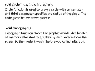void circle(int x, int y, int radius);
Circle function is used to draw a circle with center (x,y)
and third parameter specifies the radius of the circle. The
code given below draws a circle.
void closegraph();
closegraph function closes the graphics mode, deallocates
all memory allocated by graphics system and restores the
screen to the mode it was in before you called initgraph.
 