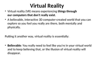 Virtual Reality
• Virtual reality (VR) means experiencing things through
our computers that don't really exist.
• A believable, interactive 3D computer-created world that you can
explore so you feel you really are there, both mentally and
physically.
Putting it another way, virtual reality is essentially:
• Believable: You really need to feel like you're in your virtual world
and to keep believing that, or the illusion of virtual reality will
disappear.
 