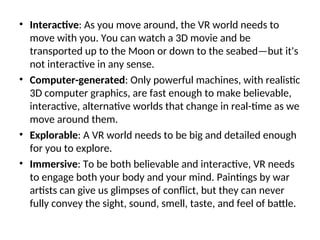 • Interactive: As you move around, the VR world needs to
move with you. You can watch a 3D movie and be
transported up to the Moon or down to the seabed—but it's
not interactive in any sense.
• Computer-generated: Only powerful machines, with realistic
3D computer graphics, are fast enough to make believable,
interactive, alternative worlds that change in real-time as we
move around them.
• Explorable: A VR world needs to be big and detailed enough
for you to explore.
• Immersive: To be both believable and interactive, VR needs
to engage both your body and your mind. Paintings by war
artists can give us glimpses of conflict, but they can never
fully convey the sight, sound, smell, taste, and feel of battle.
 