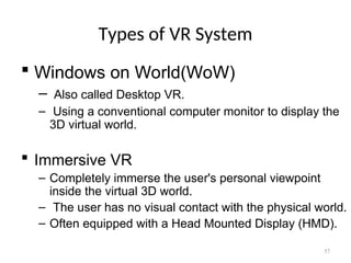 Types of VR System
 Windows on World(WoW)
– Also called Desktop VR.
– Using a conventional computer monitor to display the
3D virtual world.
 Immersive VR
– Completely immerse the user's personal viewpoint
inside the virtual 3D world.
– The user has no visual contact with the physical world.
– Often equipped with a Head Mounted Display (HMD).
57
 