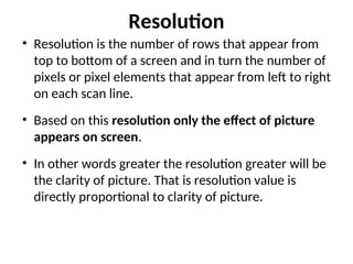 Resolution
• Resolution is the number of rows that appear from
top to bottom of a screen and in turn the number of
pixels or pixel elements that appear from left to right
on each scan line.
• Based on this resolution only the effect of picture
appears on screen.
• In other words greater the resolution greater will be
the clarity of picture. That is resolution value is
directly proportional to clarity of picture.
 