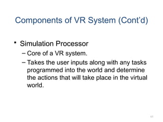 63
Components of VR System (Cont’d)
 Simulation Processor
– Core of a VR system.
– Takes the user inputs along with any tasks
programmed into the world and determine
the actions that will take place in the virtual
world.
 