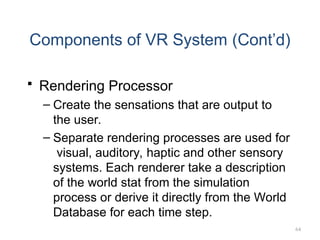 64
Components of VR System (Cont’d)
 Rendering Processor
– Create the sensations that are output to
the user.
– Separate rendering processes are used for
visual, auditory, haptic and other sensory
systems. Each renderer take a description
of the world stat from the simulation
process or derive it directly from the World
Database for each time step.
 