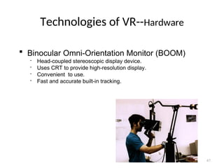 Technologies of VR--Hardware
 Binocular Omni-Orientation Monitor (BOOM)
 Head-coupled stereoscopic display device.
 Uses CRT to provide high-resolution display.
 Convenient to use.
 Fast and accurate built-in tracking.
67
 