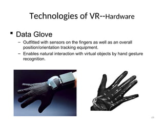 Technologies of VR--Hardware
 Data Glove
– Outfitted with sensors on the fingers as well as an overall
position/orientation tracking equipment.
– Enables natural interaction with virtual objects by hand gesture
recognition.
69
 