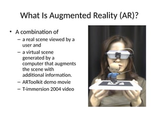 What Is Augmented Reality (AR)?
• A combination of
– a real scene viewed by a
user and
– a virtual scene
generated by a
computer that augments
the scene with
additional information.
– ARToolkit demo movie
– T-immersion 2004 video
 