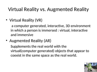• Virtual Reality (VR)
a computer generated, interactive, 3D environment
in which a person is immersed : virtual, interactive
and immersive
• Augmented Reality (AR)
Supplements the real world with the
virtual(computer generated) objects that appear to
coexist in the same space as the real world.
Virtual Reality vs. Augmented Reality
 