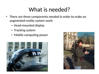 What is needed?
• There are three components needed in order to make an
augmented-reality system work:
– Head-mounted display
– Tracking system
– Mobile computing power
 