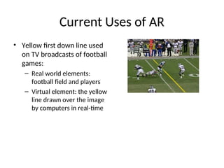 Current Uses of AR
• Yellow first down line used
on TV broadcasts of football
games:
– Real world elements:
football field and players
– Virtual element: the yellow
line drawn over the image
by computers in real-time
 