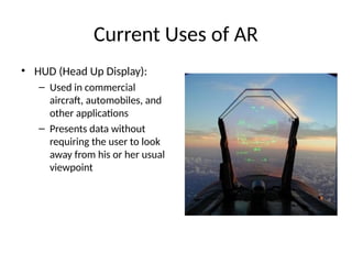 Current Uses of AR
• HUD (Head Up Display):
– Used in commercial
aircraft, automobiles, and
other applications
– Presents data without
requiring the user to look
away from his or her usual
viewpoint
 