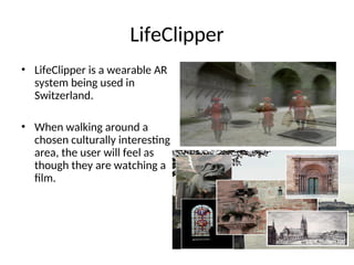 LifeClipper
• LifeClipper is a wearable AR
system being used in
Switzerland.
• When walking around a
chosen culturally interesting
area, the user will feel as
though they are watching a
film.
 