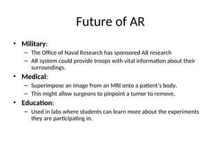 Future of AR
• Military:
– The Office of Naval Research has sponsored AR research
– AR system could provide troops with vital information about their
surroundings.
• Medical:
– Superimpose an image from an MRI onto a patient’s body.
– This might allow surgeons to pinpoint a tumor to remove.
• Education:
– Used in labs where students can learn more about the experiments
they are participating in.
 