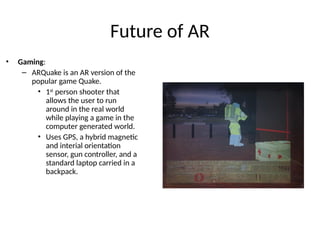 Future of AR
• Gaming:
– ARQuake is an AR version of the
popular game Quake.
• 1st
person shooter that
allows the user to run
around in the real world
while playing a game in the
computer generated world.
• Uses GPS, a hybrid magnetic
and interial orientation
sensor, gun controller, and a
standard laptop carried in a
backpack.
 