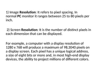 1) Image Resolution: It refers to pixel spacing. In
normal PC monitor it ranges between 25 to 80 pixels per
inch.
2) Screen Resolution: It is the number of distinct pixels in
each dimension that can be displayed.
For example, a computer with a display resolution of
1280 x 768 will produce a maximum of 98,3040 pixels on
a display screen. Each pixel has a unique logical address,
a size of eight bits or more and, in most high-end display
devices, the ability to project millions of different colors.
 