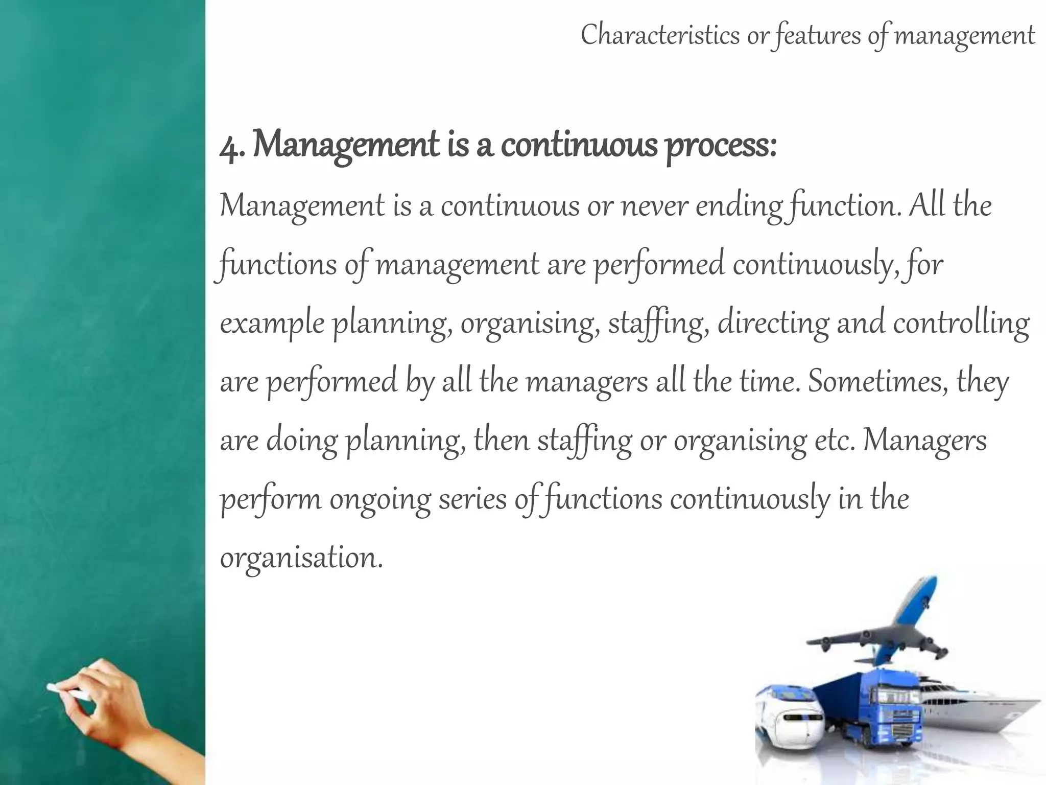 Characteristics or features of management
4. Management is a continuous process:
Management is a continuous or never ending function. All the
functions of management are performed continuously, for
example planning, organising, staffing, directing and controlling
are performed by all the managers all the time. Sometimes, they
are doing planning, then staffing or organising etc. Managers
perform ongoing series of functions continuously in the
organisation.
 