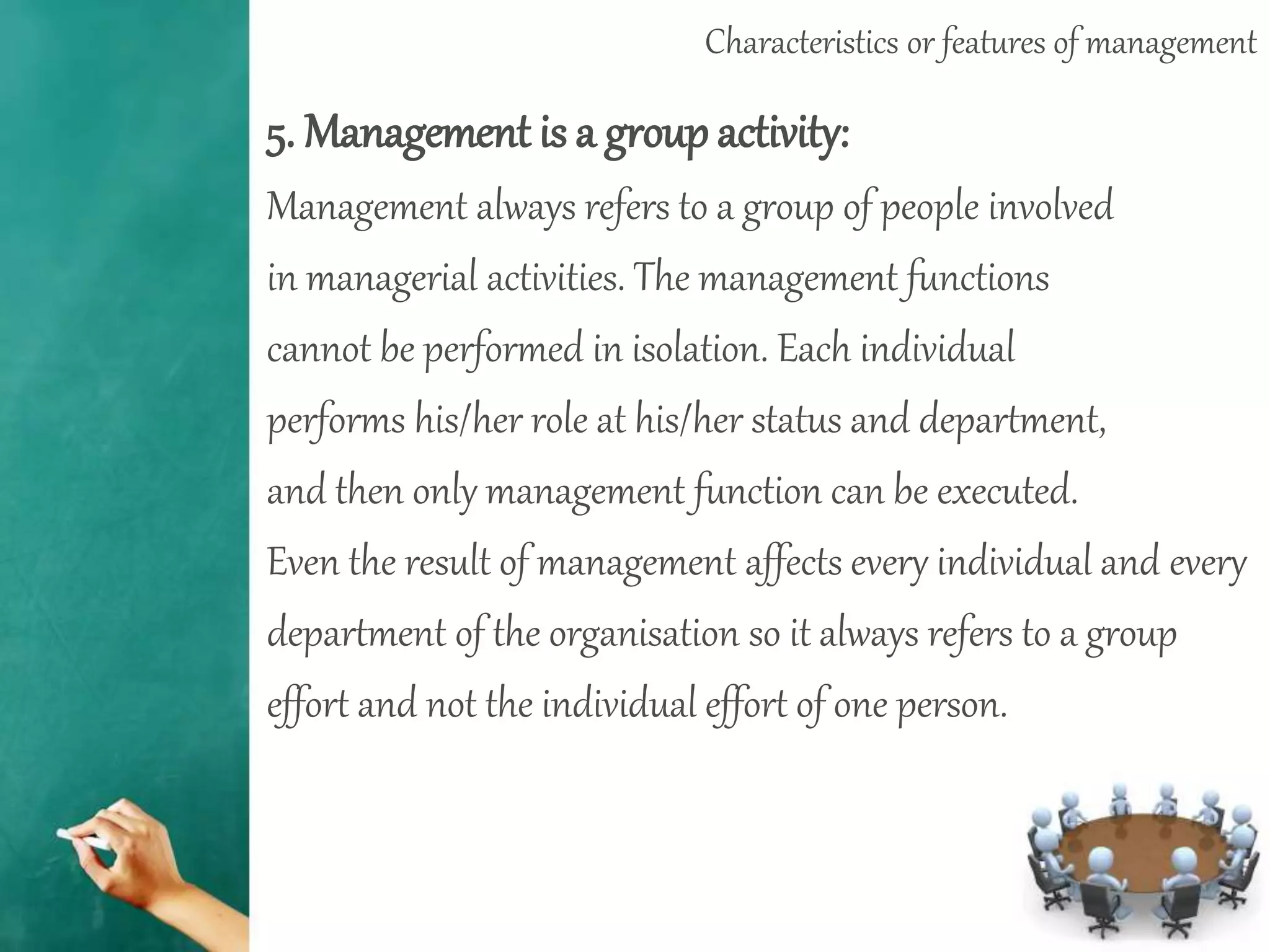 Characteristics or features of management
5. Management is a group activity:
Management always refers to a group of people involved
in managerial activities. The management functions
cannot be performed in isolation. Each individual
performs his/her role at his/her status and department,
and then only management function can be executed.
Even the result of management affects every individual and every
department of the organisation so it always refers to a group
effort and not the individual effort of one person.
 