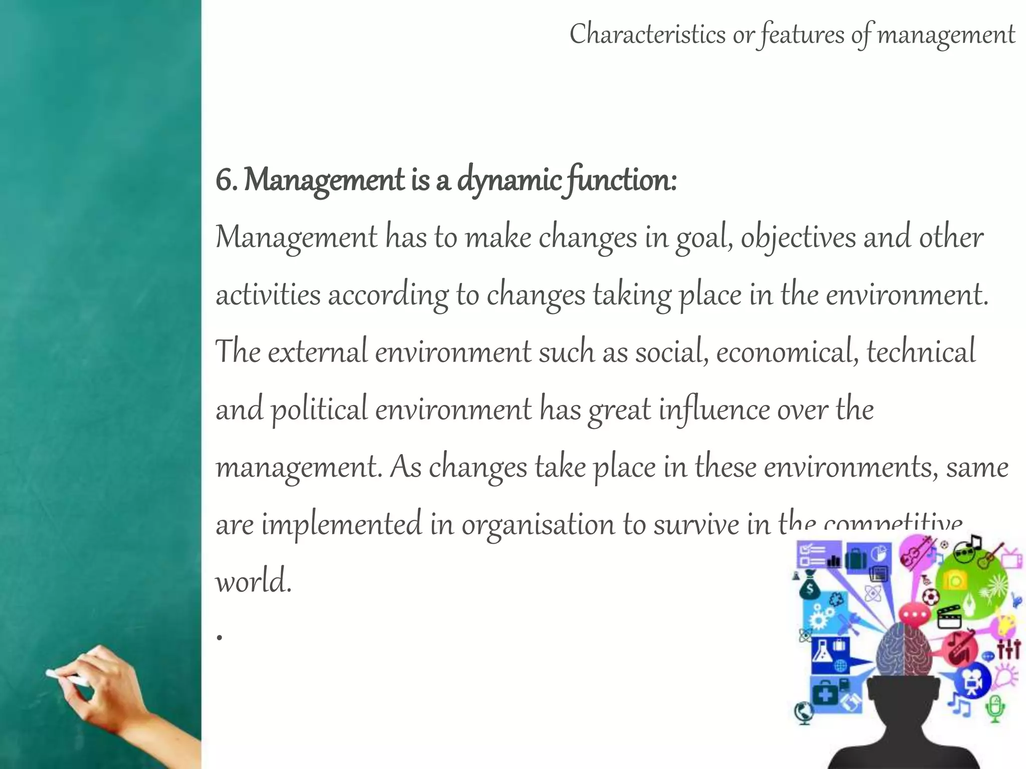 Characteristics or features of management
6. Management is a dynamicfunction:
Management has to make changes in goal, objectives and other
activities according to changes taking place in the environment.
The external environment such as social, economical, technical
and political environment has great influence over the
management. As changes take place in these environments, same
are implemented in organisation to survive in the competitive
world.
•
 